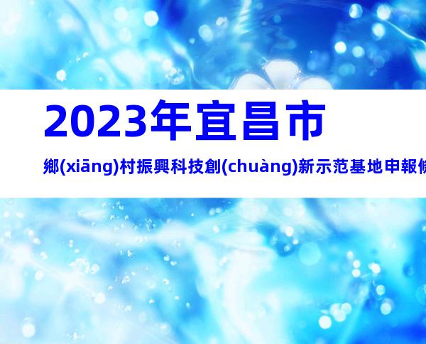 2023年宜昌市鄉(xiāng)村振興科技創(chuàng)新示范基地申報條件、時間