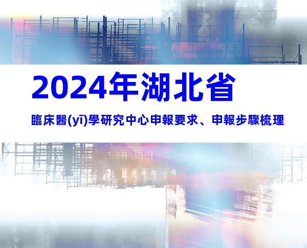 2024年湖北省臨床醫(yī)學研究中心申報要求、申報步驟梳理