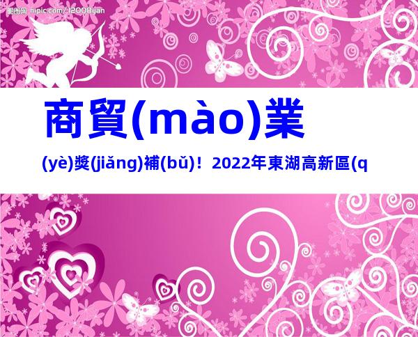 商貿(mào)業(yè)獎(jiǎng)補(bǔ)！2022年東湖高新區(qū)促進(jìn)商貿(mào)業(yè)高質(zhì)量發(fā)展專項(xiàng)資金申報(bào)事項(xiàng)及所需材料