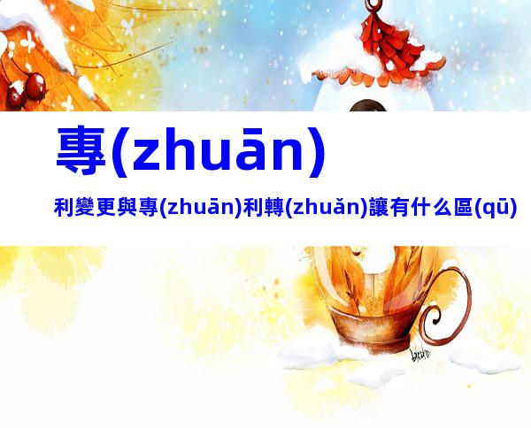 專(zhuān)利變更與專(zhuān)利轉(zhuǎn)讓有什么區(qū)別？